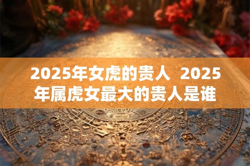 2025年女虎的贵人  2025年属虎女最大的贵人是谁
