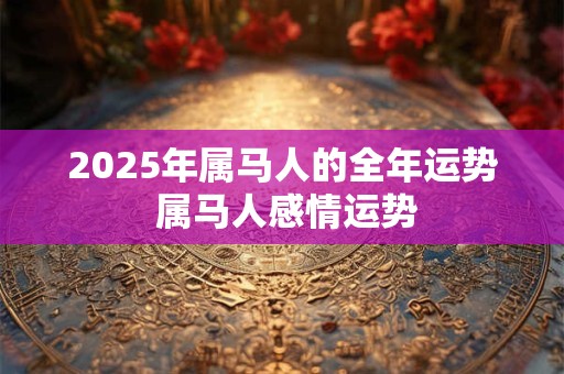 2025年属马人的全年运势 属马人感情运势