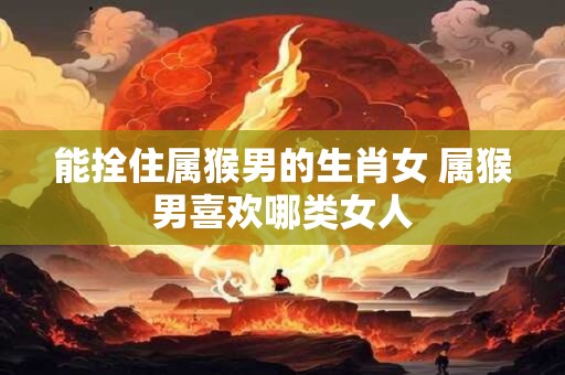 能拴住属猴男的生肖女 属猴男喜欢哪类女人