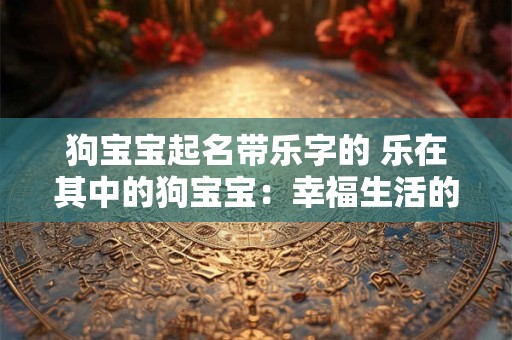 狗宝宝起名带乐字的 乐在其中的狗宝宝：幸福生活的开始