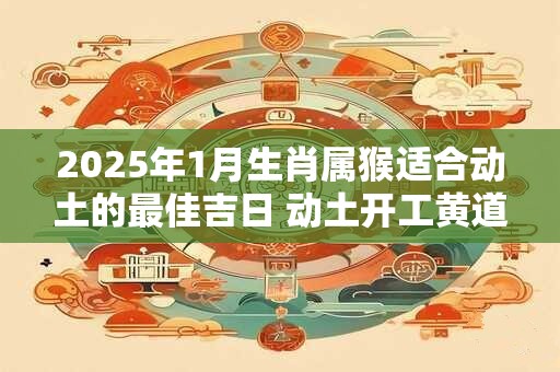 2025年1月生肖属猴适合动土的最佳吉日 动土开工黄道日子