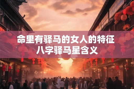 命里有驿马的女人的特征 八字驿马星含义