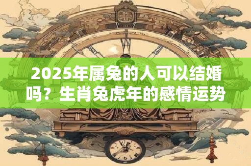 2025年属兔的人可以结婚吗？生肖兔虎年的感情运势如何