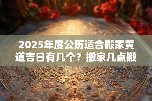 2025年度公历适合搬家黄道吉日有几个？搬家几点搬合适