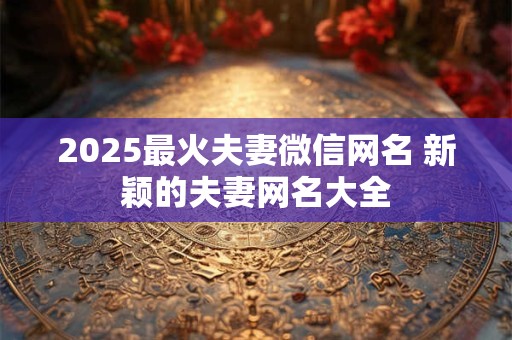 2025最火夫妻微信网名 新颖的夫妻网名大全