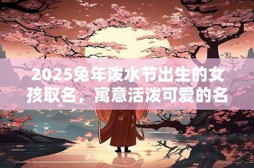 2025兔年泼水节出生的女孩取名，寓意活泼可爱的名字