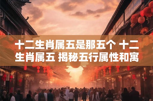十二生肖属五是那五个 十二生肖属五 揭秘五行属性和寓意！