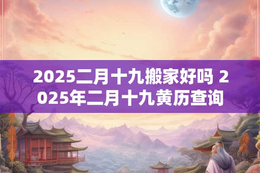 2025二月十九搬家好吗 2025年二月十九黄历查询