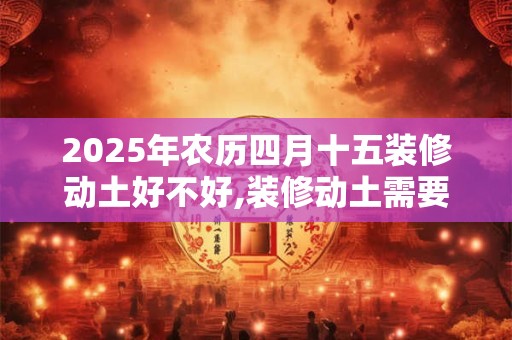 2025年农历四月十五装修动土好不好,装修动土需要注意什么？