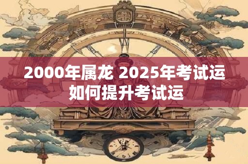 2000年属龙 2025年考试运 如何提升考试运