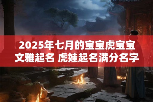 2025年七月的宝宝虎宝宝文雅起名 虎娃起名满分名字解析