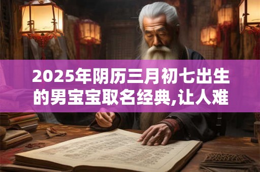 2025年阴历三月初七出生的男宝宝取名经典,让人难忘
