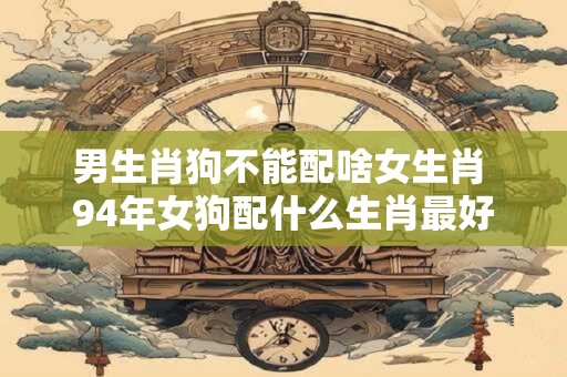 男生肖狗不能配啥女生肖 94年女狗配什么生肖最好