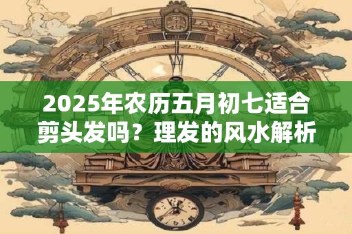 2025年农历五月初七适合剪头发吗？理发的风水解析