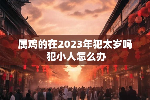属鸡的在2023年犯太岁吗 犯小人怎么办