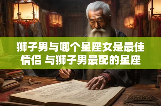 狮子男与哪个星座女是最佳情侣 与狮子男最配的星座女