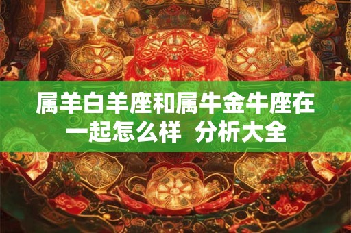 属羊白羊座和属牛金牛座在一起怎么样  分析大全