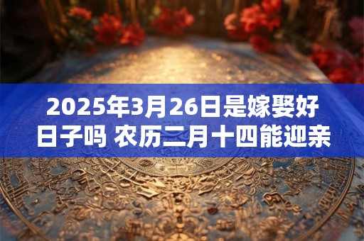 2025年3月26日是嫁娶好日子吗 农历二月十四能迎亲吗