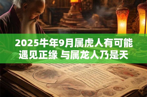 2025牛年9月属虎人有可能遇见正缘 与属龙人乃是天作之合