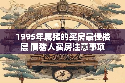 1995年属猪的买房最佳楼层 属猪人买房注意事项