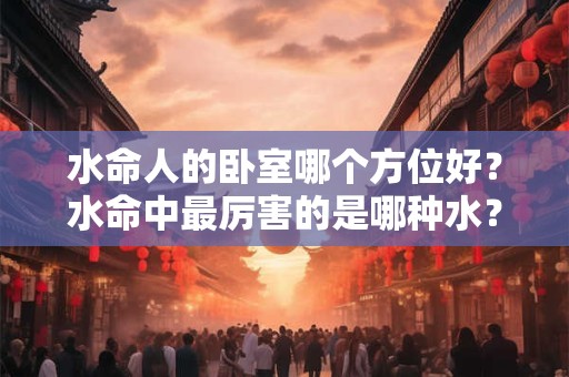 水命人的卧室哪个方位好？水命中最厉害的是哪种水？