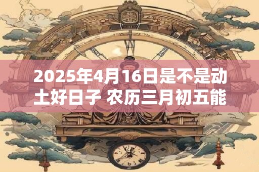 2025年4月16日是不是动土好日子 农历三月初五能动土吗