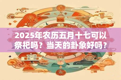 2025年农历五月十七可以祭祀吗？当天的卦象好吗？