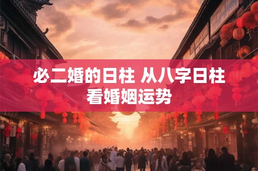 必二婚的日柱 从八字日柱看婚姻运势