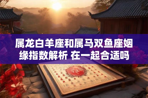 属龙白羊座和属马双鱼座姻缘指数解析 在一起合适吗