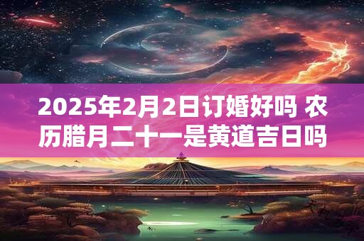 2025年2月2日订婚好吗 农历腊月二十一是黄道吉日吗