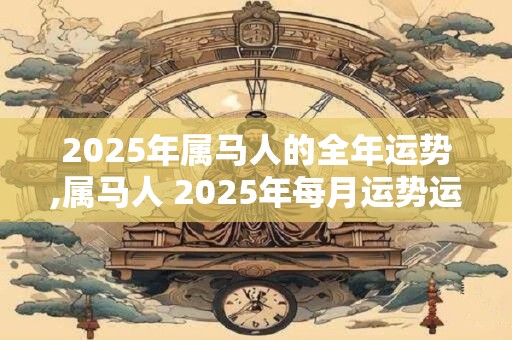 2025年属马人的全年运势,属马人 2025年每月运势运程