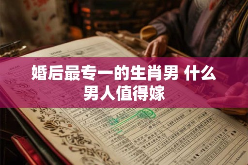 婚后最专一的生肖男 什么男人值得嫁
