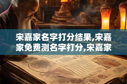 宋嘉家名字打分结果,宋嘉家免费测名字打分,宋嘉家周易免费测名字打分