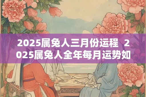 2025属兔人三月份运程  2025属兔人全年每月运势如何