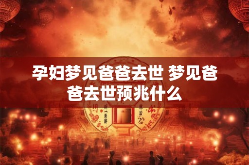 孕妇梦见爸爸去世 梦见爸爸去世预兆什么