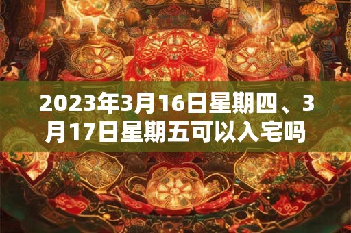 2023年3月16日星期四、3月17日星期五可以入宅吗