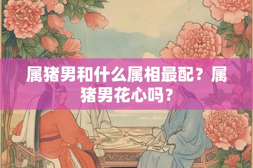 属猪男和什么属相最配？属猪男花心吗？