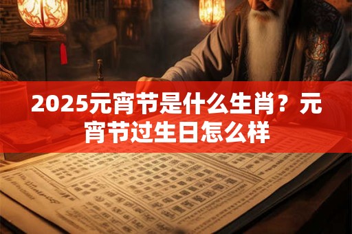 2025元宵节是什么生肖？元宵节过生日怎么样