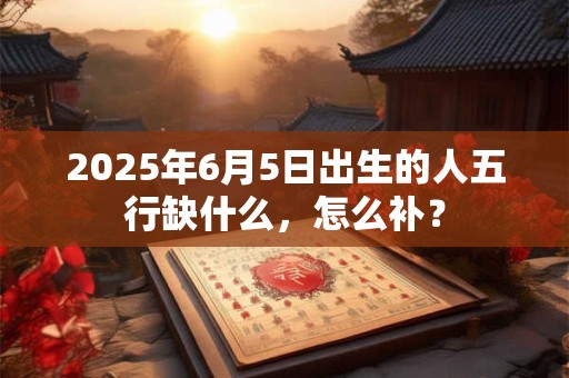 2025年6月5日出生的人五行缺什么，怎么补？