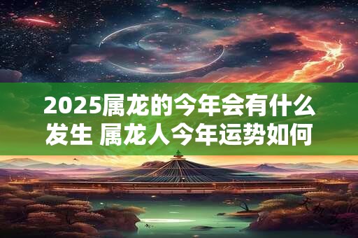2025属龙的今年会有什么发生 属龙人今年运势如何