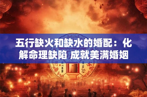 五行缺火和缺水的婚配：化解命理缺陷 成就美满婚姻