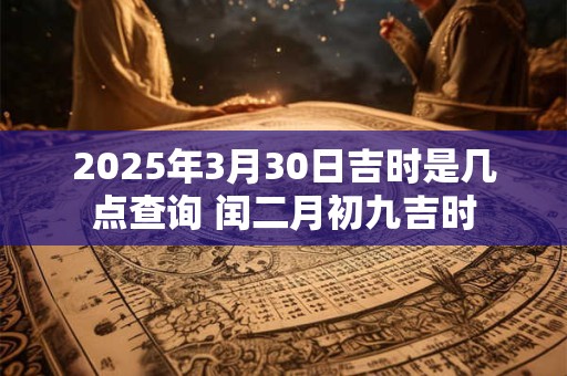 2025年3月30日吉时是几点查询 闰二月初九吉时