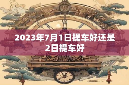 2023年7月1日提车好还是2日提车好