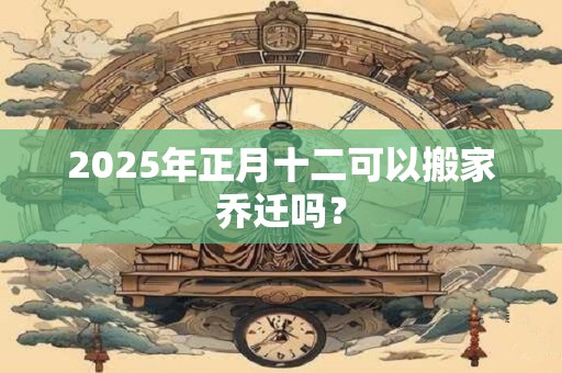 2025年正月十二可以搬家乔迁吗？