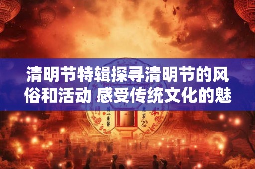 清明节特辑探寻清明节的风俗和活动 感受传统文化的魅力！