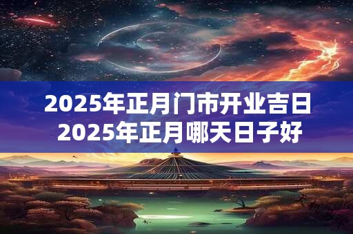 2025年正月门市开业吉日 2025年正月哪天日子好