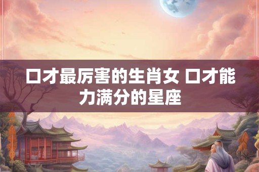 口才最厉害的生肖女 口才能力满分的星座