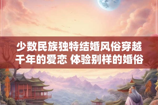 少数民族独特结婚风俗穿越千年的爱恋 体验别样的婚俗文化