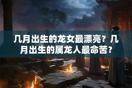 几月出生的龙女最漂亮？几月出生的属龙人最命苦？