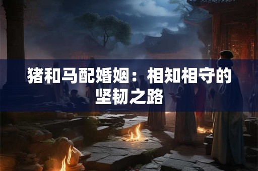 猪和马配婚姻：相知相守的坚韧之路